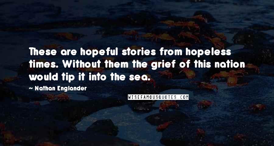 Nathan Englander Quotes: These are hopeful stories from hopeless times. Without them the grief of this nation would tip it into the sea.