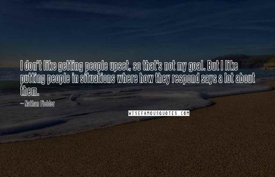 Nathan Fielder Quotes: I don't like getting people upset, so that's not my goal. But I like putting people in situations where how they respond says a lot about them.