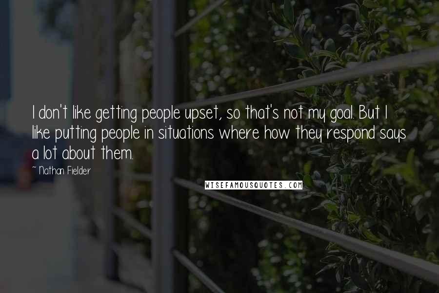 Nathan Fielder Quotes: I don't like getting people upset, so that's not my goal. But I like putting people in situations where how they respond says a lot about them.