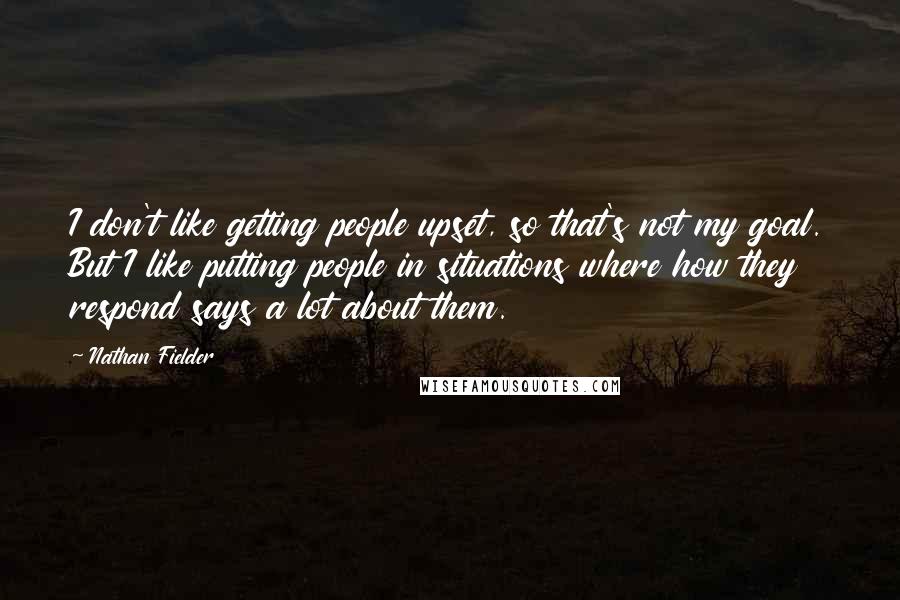 Nathan Fielder Quotes: I don't like getting people upset, so that's not my goal. But I like putting people in situations where how they respond says a lot about them.