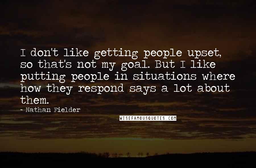 Nathan Fielder Quotes: I don't like getting people upset, so that's not my goal. But I like putting people in situations where how they respond says a lot about them.