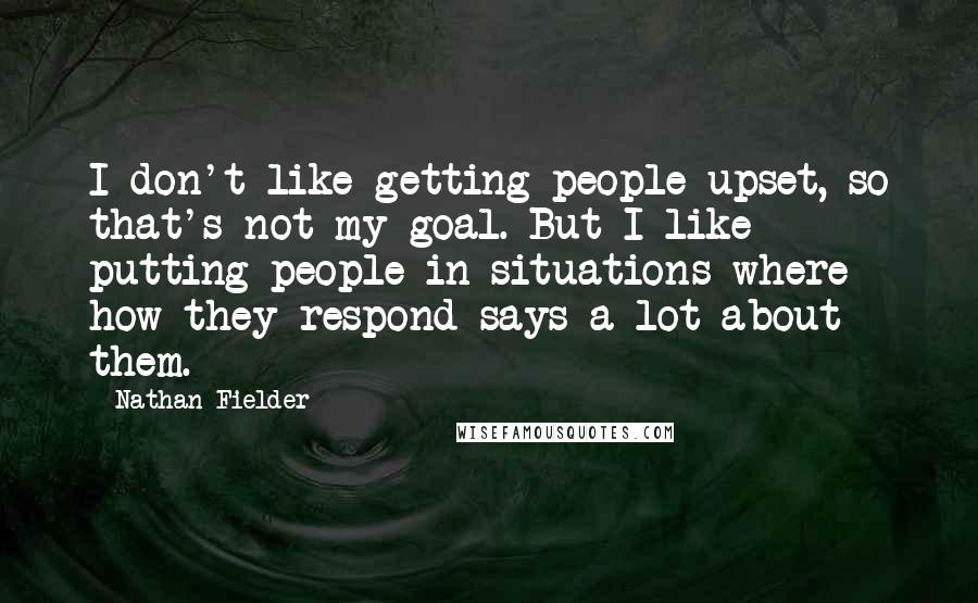 Nathan Fielder Quotes: I don't like getting people upset, so that's not my goal. But I like putting people in situations where how they respond says a lot about them.