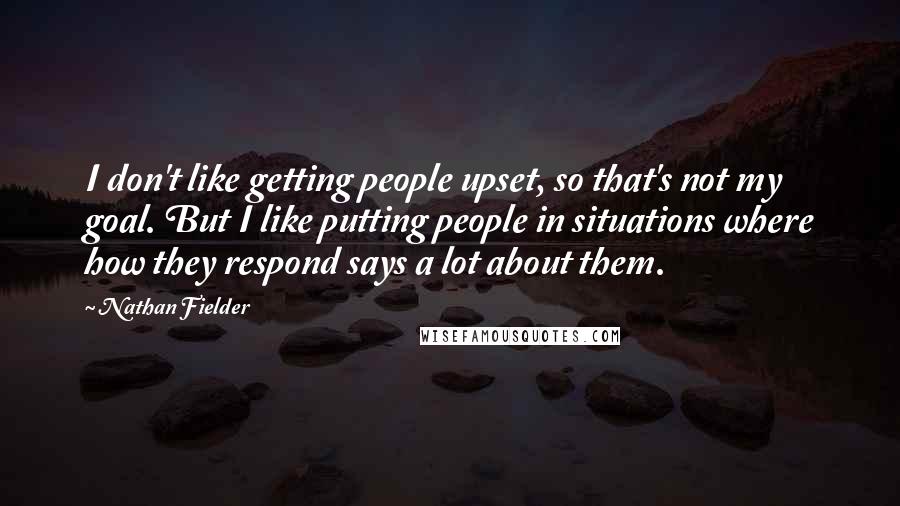 Nathan Fielder Quotes: I don't like getting people upset, so that's not my goal. But I like putting people in situations where how they respond says a lot about them.