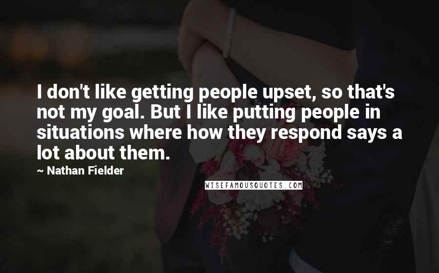 Nathan Fielder Quotes: I don't like getting people upset, so that's not my goal. But I like putting people in situations where how they respond says a lot about them.