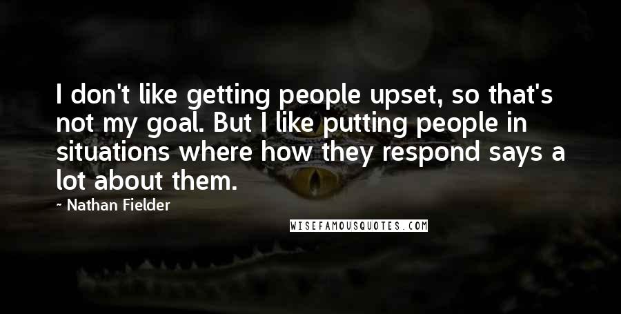 Nathan Fielder Quotes: I don't like getting people upset, so that's not my goal. But I like putting people in situations where how they respond says a lot about them.