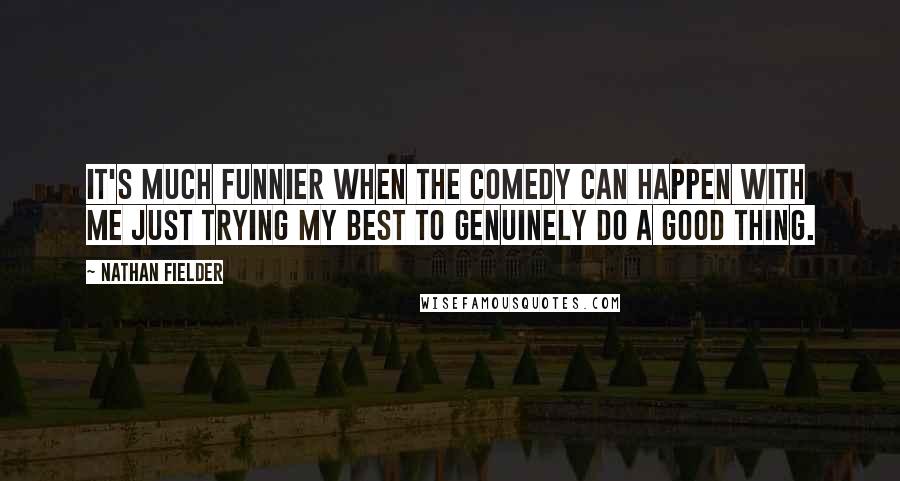 Nathan Fielder Quotes: It's much funnier when the comedy can happen with me just trying my best to genuinely do a good thing.