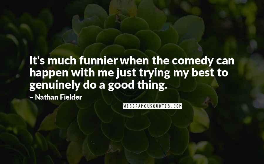 Nathan Fielder Quotes: It's much funnier when the comedy can happen with me just trying my best to genuinely do a good thing.