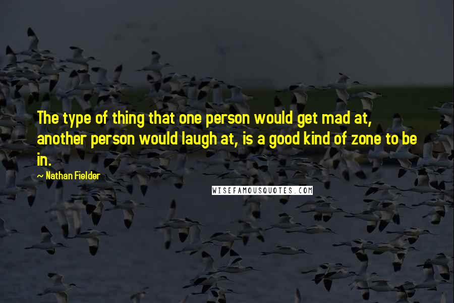 Nathan Fielder Quotes: The type of thing that one person would get mad at, another person would laugh at, is a good kind of zone to be in.