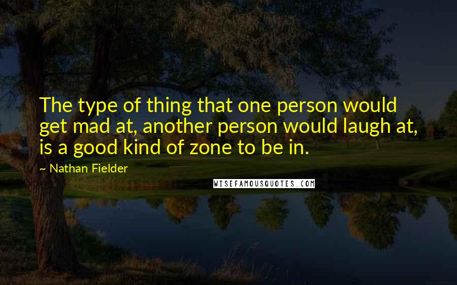 Nathan Fielder Quotes: The type of thing that one person would get mad at, another person would laugh at, is a good kind of zone to be in.