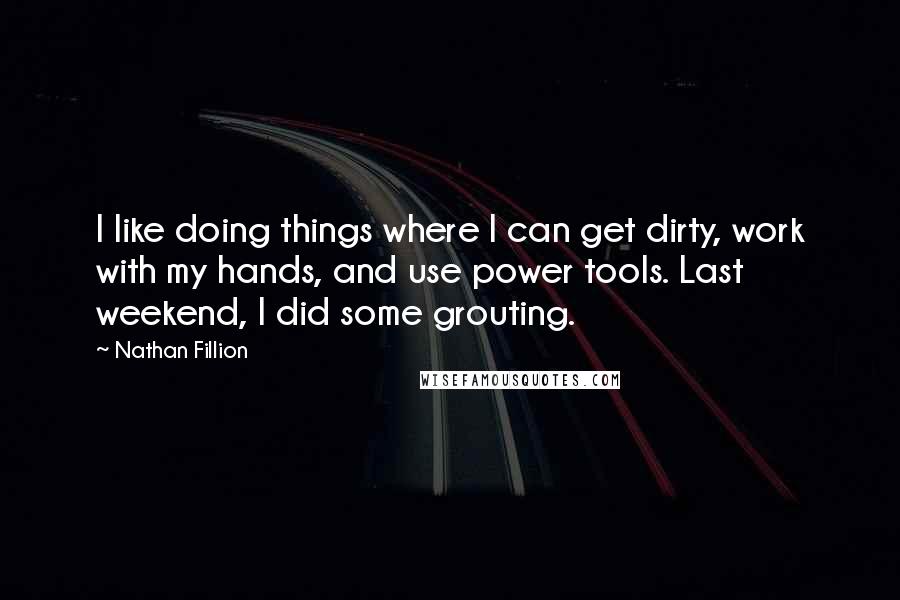 Nathan Fillion Quotes: I like doing things where I can get dirty, work with my hands, and use power tools. Last weekend, I did some grouting.