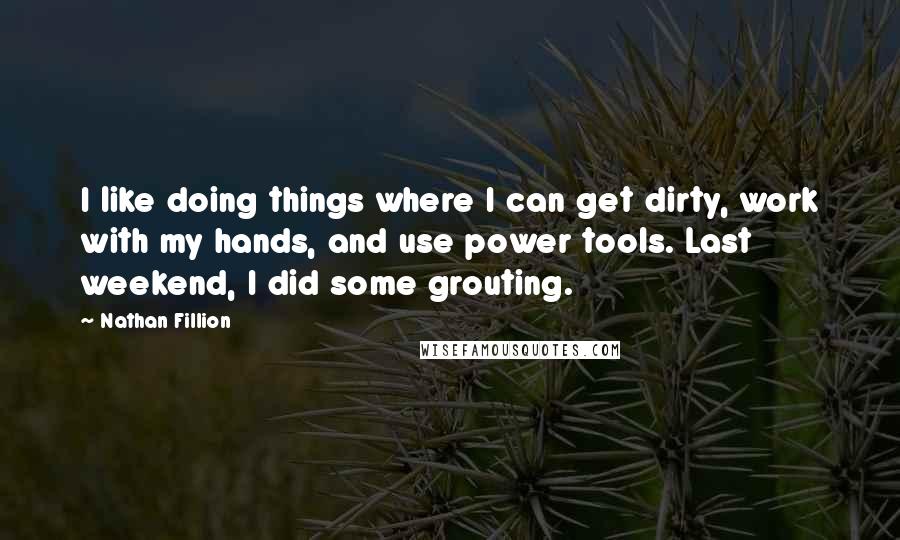 Nathan Fillion Quotes: I like doing things where I can get dirty, work with my hands, and use power tools. Last weekend, I did some grouting.