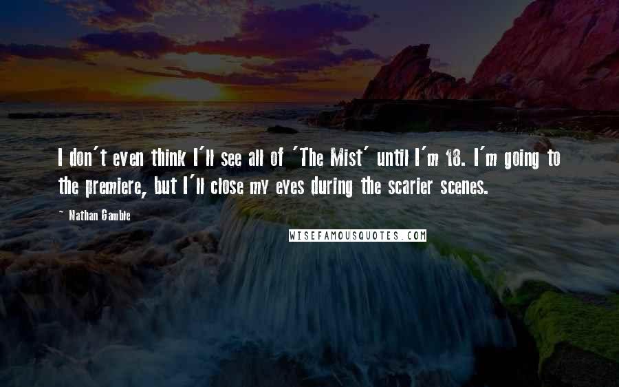 Nathan Gamble Quotes: I don't even think I'll see all of 'The Mist' until I'm 18. I'm going to the premiere, but I'll close my eyes during the scarier scenes.