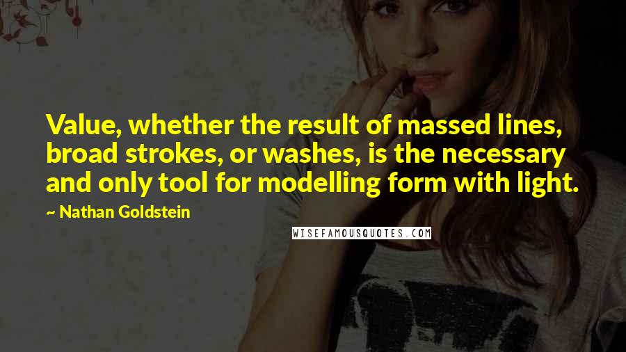 Nathan Goldstein Quotes: Value, whether the result of massed lines, broad strokes, or washes, is the necessary and only tool for modelling form with light.