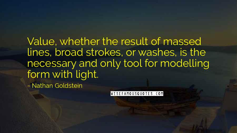 Nathan Goldstein Quotes: Value, whether the result of massed lines, broad strokes, or washes, is the necessary and only tool for modelling form with light.