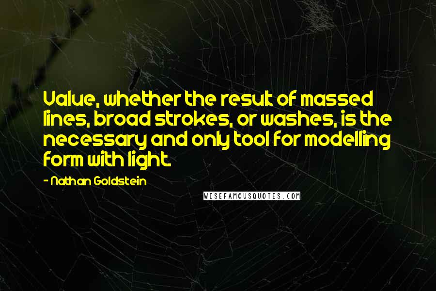 Nathan Goldstein Quotes: Value, whether the result of massed lines, broad strokes, or washes, is the necessary and only tool for modelling form with light.