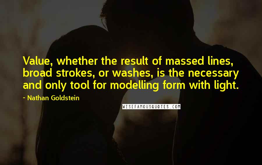 Nathan Goldstein Quotes: Value, whether the result of massed lines, broad strokes, or washes, is the necessary and only tool for modelling form with light.