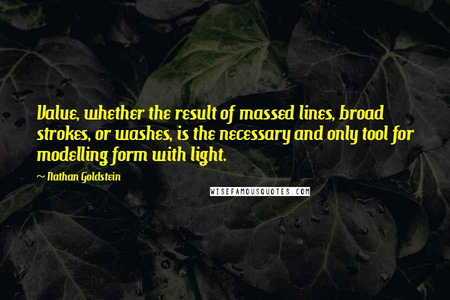 Nathan Goldstein Quotes: Value, whether the result of massed lines, broad strokes, or washes, is the necessary and only tool for modelling form with light.