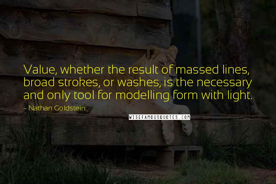 Nathan Goldstein Quotes: Value, whether the result of massed lines, broad strokes, or washes, is the necessary and only tool for modelling form with light.