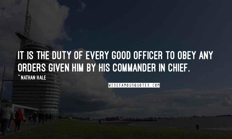 Nathan Hale Quotes: It is the duty of every good officer to obey any orders given him by his commander in chief.