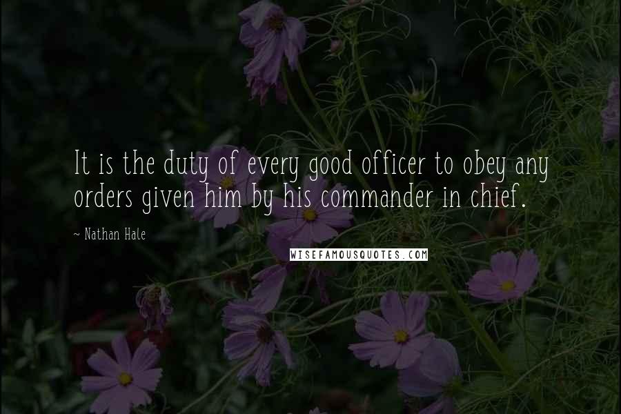 Nathan Hale Quotes: It is the duty of every good officer to obey any orders given him by his commander in chief.