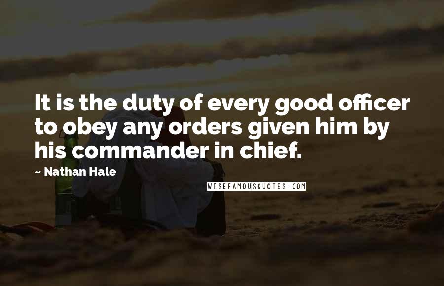 Nathan Hale Quotes: It is the duty of every good officer to obey any orders given him by his commander in chief.