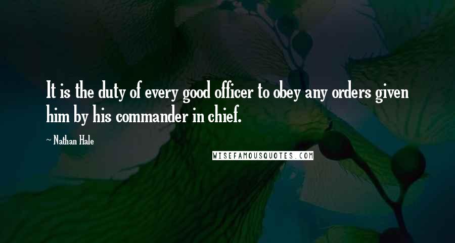 Nathan Hale Quotes: It is the duty of every good officer to obey any orders given him by his commander in chief.