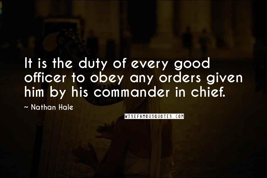 Nathan Hale Quotes: It is the duty of every good officer to obey any orders given him by his commander in chief.