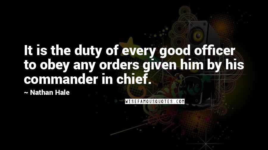 Nathan Hale Quotes: It is the duty of every good officer to obey any orders given him by his commander in chief.