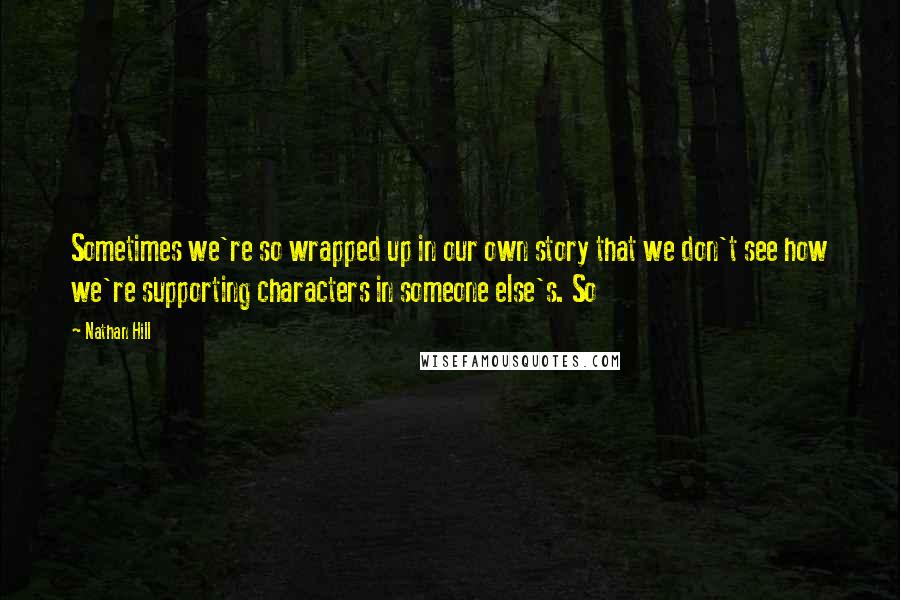 Nathan Hill Quotes: Sometimes we're so wrapped up in our own story that we don't see how we're supporting characters in someone else's. So