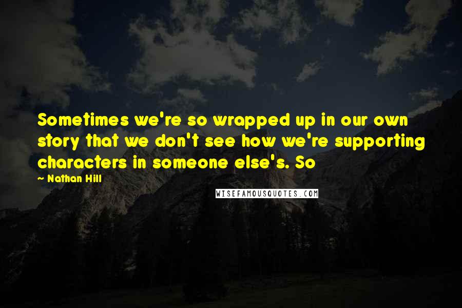 Nathan Hill Quotes: Sometimes we're so wrapped up in our own story that we don't see how we're supporting characters in someone else's. So