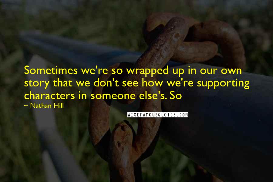 Nathan Hill Quotes: Sometimes we're so wrapped up in our own story that we don't see how we're supporting characters in someone else's. So