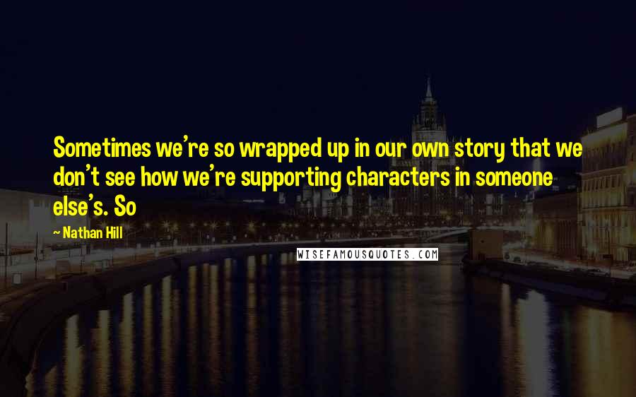 Nathan Hill Quotes: Sometimes we're so wrapped up in our own story that we don't see how we're supporting characters in someone else's. So