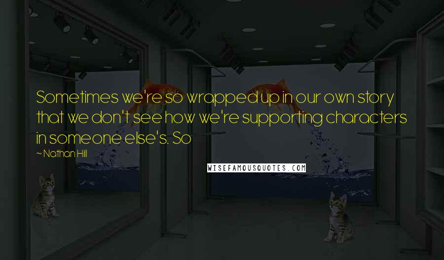 Nathan Hill Quotes: Sometimes we're so wrapped up in our own story that we don't see how we're supporting characters in someone else's. So