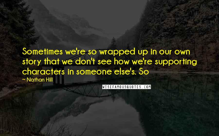 Nathan Hill Quotes: Sometimes we're so wrapped up in our own story that we don't see how we're supporting characters in someone else's. So