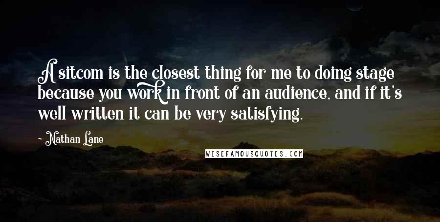 Nathan Lane Quotes: A sitcom is the closest thing for me to doing stage because you work in front of an audience, and if it's well written it can be very satisfying.