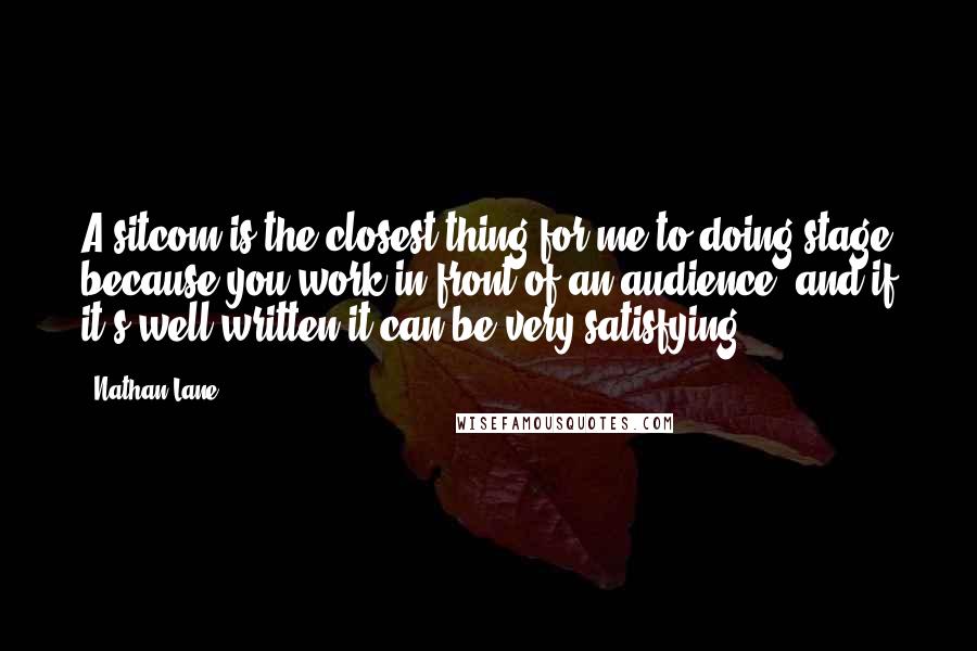 Nathan Lane Quotes: A sitcom is the closest thing for me to doing stage because you work in front of an audience, and if it's well written it can be very satisfying.