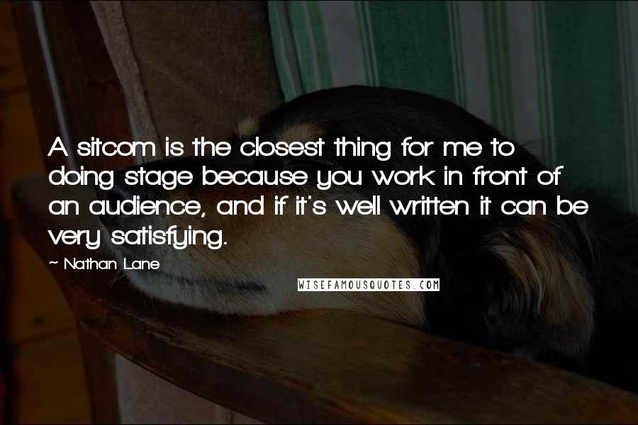 Nathan Lane Quotes: A sitcom is the closest thing for me to doing stage because you work in front of an audience, and if it's well written it can be very satisfying.