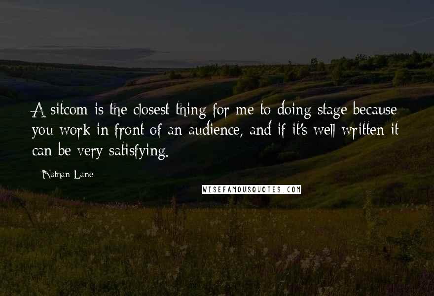 Nathan Lane Quotes: A sitcom is the closest thing for me to doing stage because you work in front of an audience, and if it's well written it can be very satisfying.