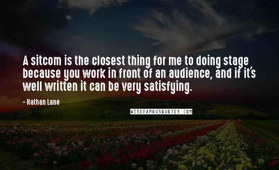 Nathan Lane Quotes: A sitcom is the closest thing for me to doing stage because you work in front of an audience, and if it's well written it can be very satisfying.