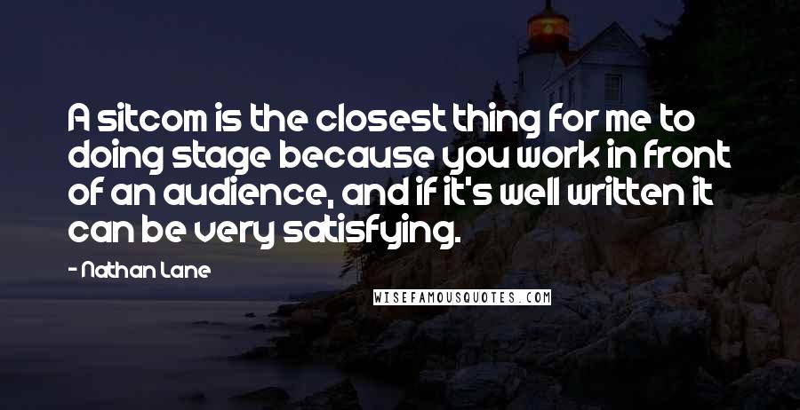 Nathan Lane Quotes: A sitcom is the closest thing for me to doing stage because you work in front of an audience, and if it's well written it can be very satisfying.