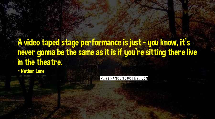 Nathan Lane Quotes: A video taped stage performance is just - you know, it's never gonna be the same as it is if you're sitting there live in the theatre.