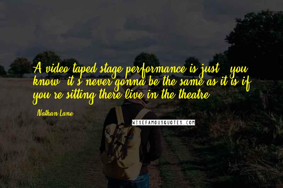 Nathan Lane Quotes: A video taped stage performance is just - you know, it's never gonna be the same as it is if you're sitting there live in the theatre.