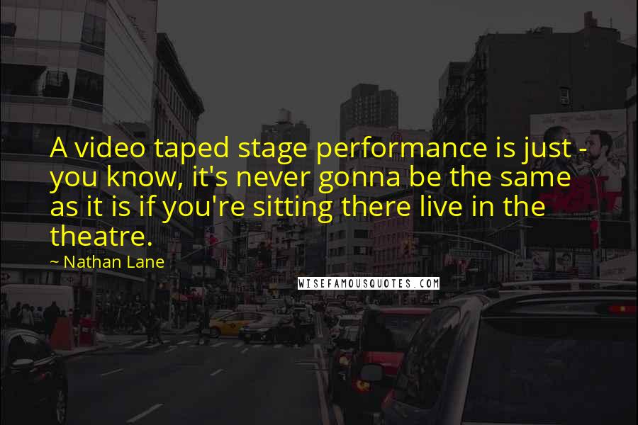 Nathan Lane Quotes: A video taped stage performance is just - you know, it's never gonna be the same as it is if you're sitting there live in the theatre.