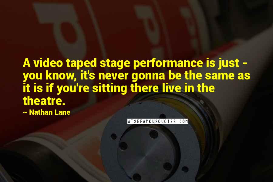 Nathan Lane Quotes: A video taped stage performance is just - you know, it's never gonna be the same as it is if you're sitting there live in the theatre.