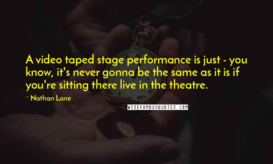 Nathan Lane Quotes: A video taped stage performance is just - you know, it's never gonna be the same as it is if you're sitting there live in the theatre.