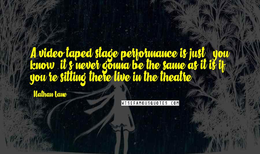 Nathan Lane Quotes: A video taped stage performance is just - you know, it's never gonna be the same as it is if you're sitting there live in the theatre.