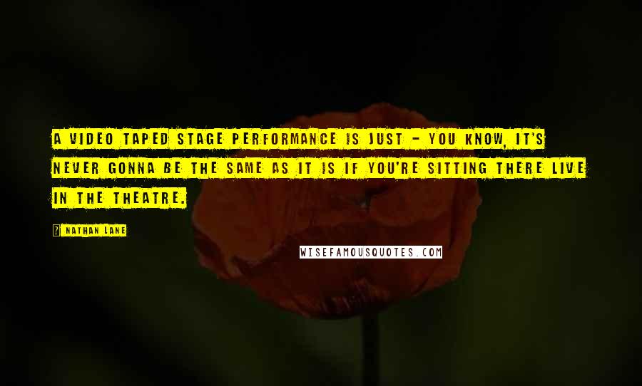 Nathan Lane Quotes: A video taped stage performance is just - you know, it's never gonna be the same as it is if you're sitting there live in the theatre.