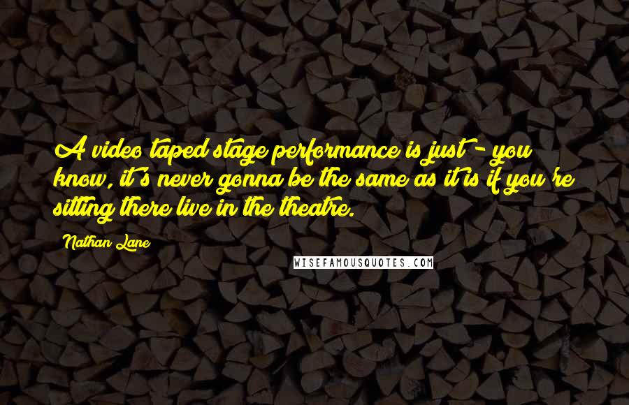 Nathan Lane Quotes: A video taped stage performance is just - you know, it's never gonna be the same as it is if you're sitting there live in the theatre.