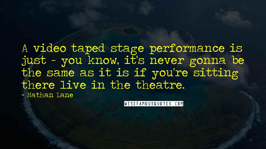 Nathan Lane Quotes: A video taped stage performance is just - you know, it's never gonna be the same as it is if you're sitting there live in the theatre.