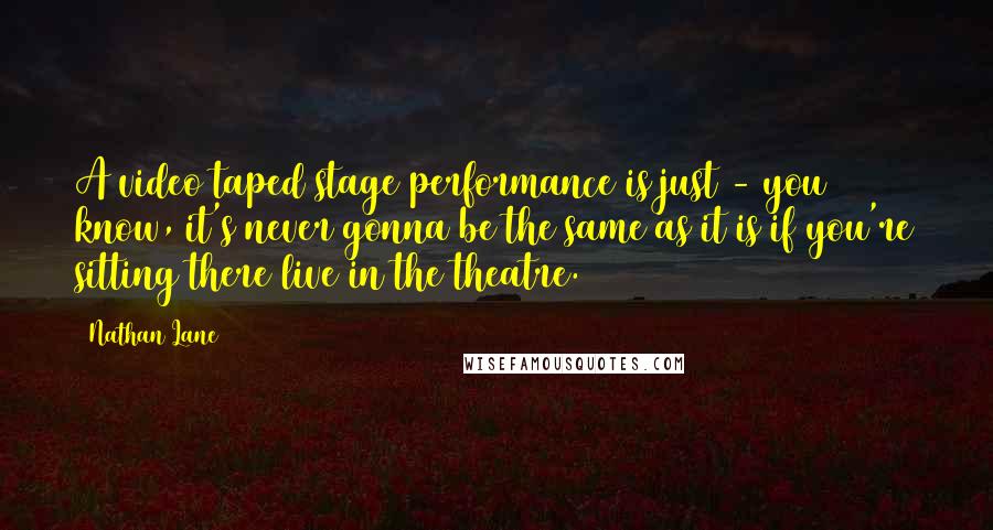 Nathan Lane Quotes: A video taped stage performance is just - you know, it's never gonna be the same as it is if you're sitting there live in the theatre.